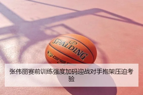 张伟丽赛前训练强度加码迎战对手抱架压迫考验